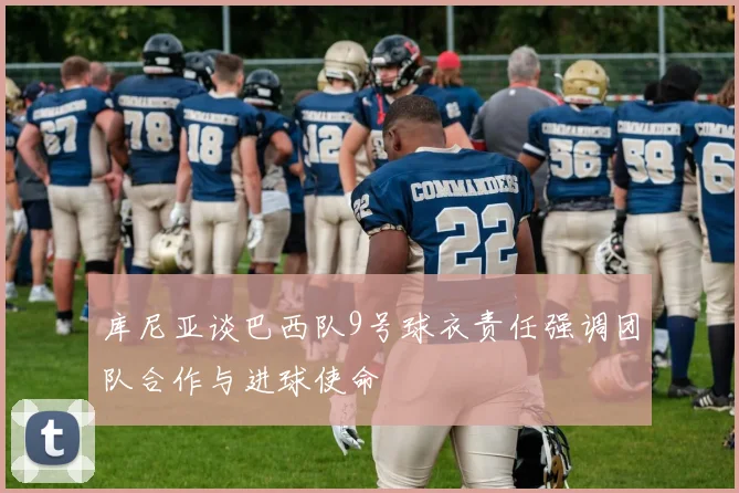 库尼亚谈巴西队9号球衣责任强调团队合作与进球使命