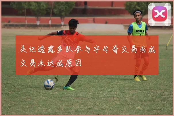 美记透露多队参与字母哥交易或成交易未达成原因