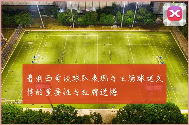 普利西奇谈球队表现与主场球迷支持的重要性与红牌遗憾