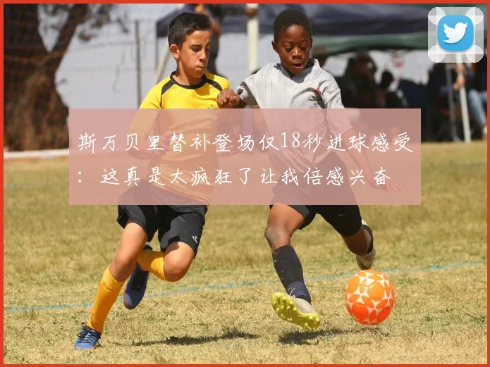 斯万贝里替补登场仅18秒进球感受：这真是太疯狂了让我倍感兴奋