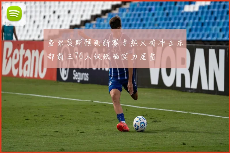 查尔莫斯预测新赛季热火将冲击东部前三76人仅纸面实力居首