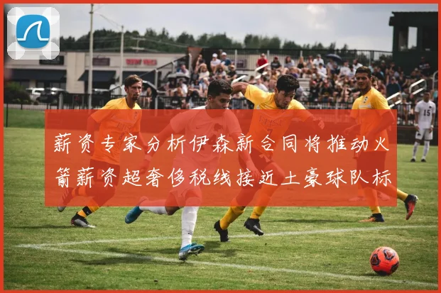 薪资专家分析伊森新合同将推动火箭薪资超奢侈税线接近土豪球队标准