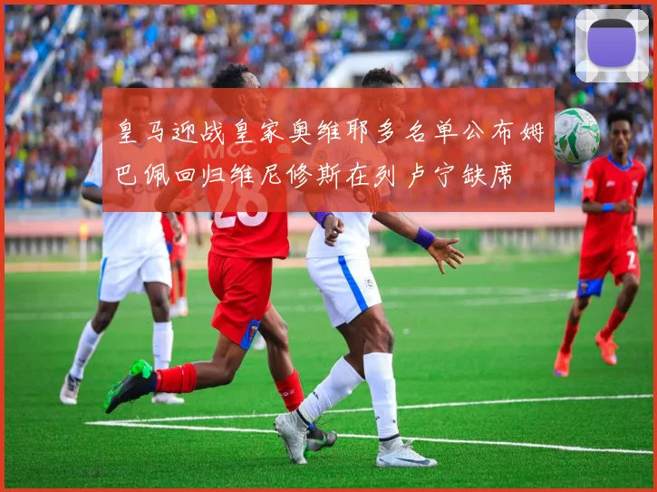 皇马迎战皇家奥维耶多名单公布姆巴佩回归维尼修斯在列卢宁缺席