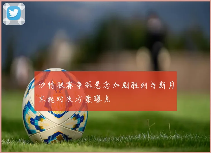 沙特联赛争冠悬念加剧胜利与新月末轮对决方案曝光