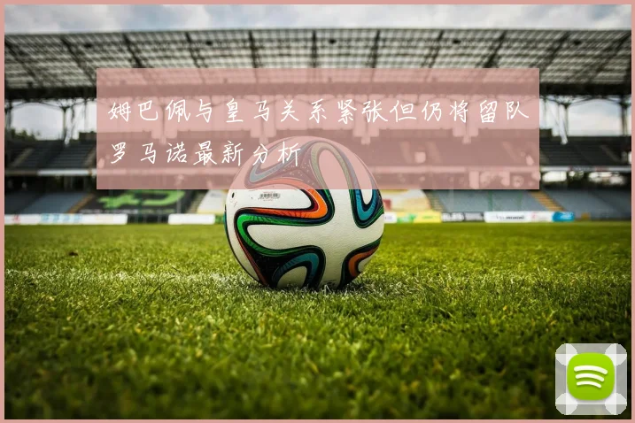 姆巴佩与皇马关系紧张但仍将留队罗马诺最新分析