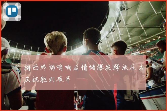 梅西终场哨响后情绪爆发释放压力庆祝胜利艰辛