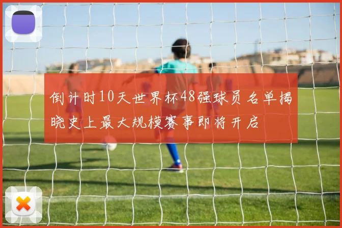 倒计时10天世界杯48强球员名单揭晓史上最大规模赛事即将开启