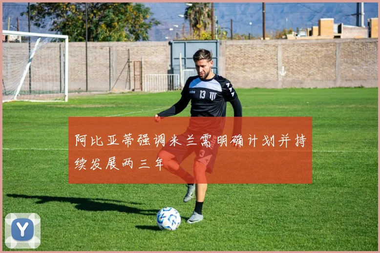 阿比亚蒂强调米兰需明确计划并持续发展两三年