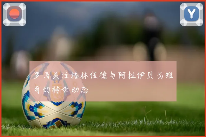罗马关注格林伍德与阿拉伊贝戈维奇的转会动态