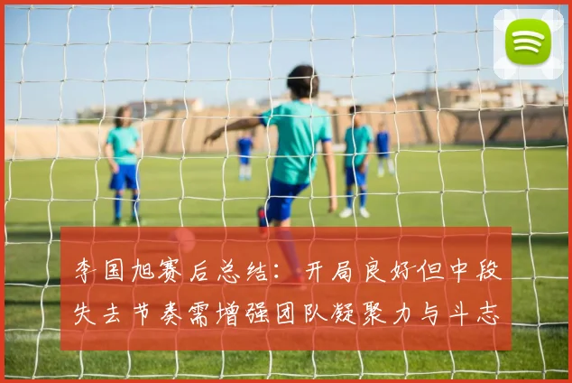 李国旭赛后总结：开局良好但中段失去节奏需增强团队凝聚力与斗志