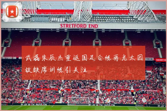 武磊朱辰杰重返国足合练蒋光太因故缺席训练引关注