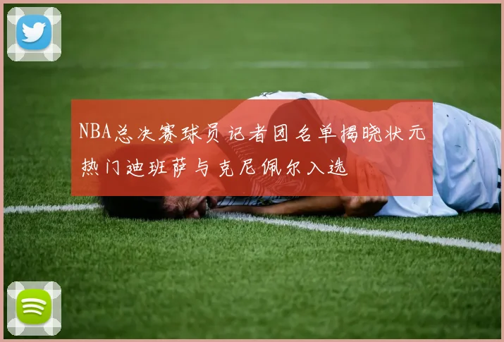 NBA总决赛球员记者团名单揭晓状元热门迪班萨与克尼佩尔入选