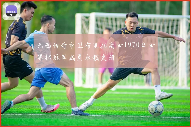 巴西传奇中卫布里托离世1970年世界杯冠军成员永载史册