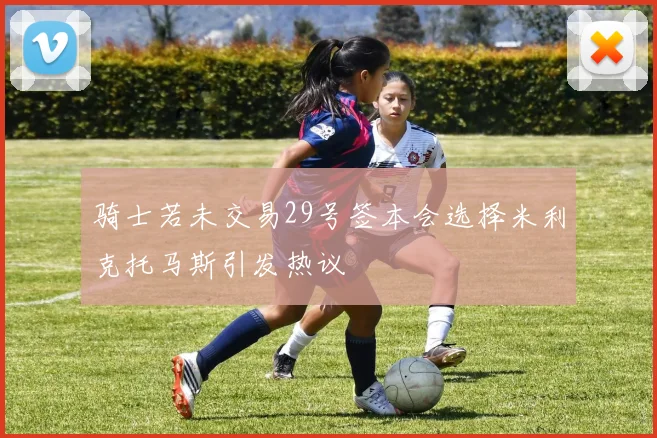 骑士若未交易29号签本会选择米利克托马斯引发热议