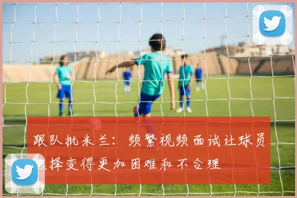 跟队批米兰：频繁视频面试让球员选择变得更加困难和不合理