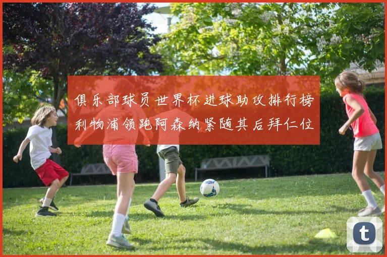 俱乐部球员世界杯进球助攻排行榜利物浦领跑阿森纳紧随其后拜仁位列第三