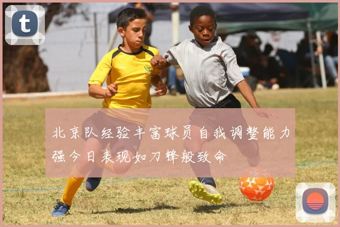 北京队经验丰富球员自我调整能力强今日表现如刀锋般致命