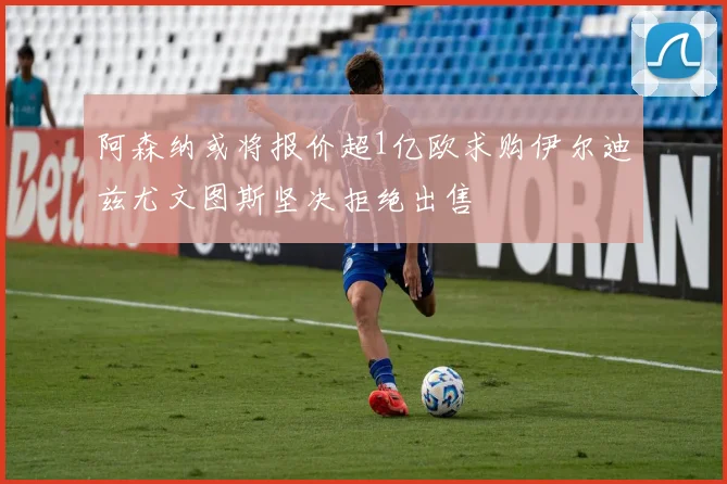 阿森纳或将报价超1亿欧求购伊尔迪兹尤文图斯坚决拒绝出售