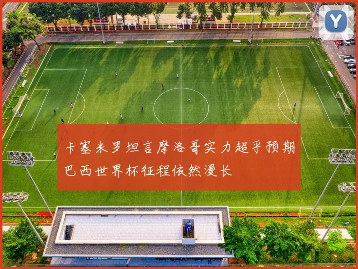 卡塞米罗坦言摩洛哥实力超乎预期巴西世界杯征程依然漫长