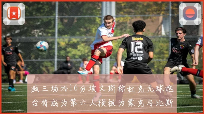 疯三场均16分埃文斯称杜克无球炮台将成为第六人模板为蒙克与比斯利
