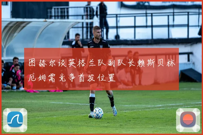 图赫尔谈英格兰队副队长赖斯贝林厄姆需竞争首发位置