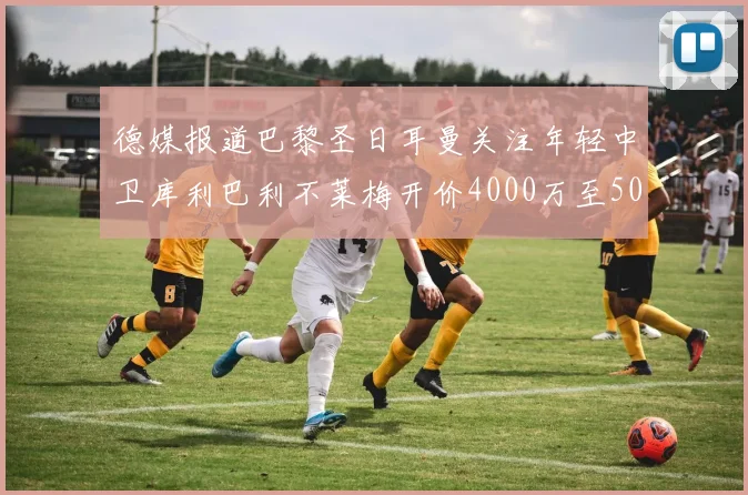 德媒报道巴黎圣日耳曼关注年轻中卫库利巴利不莱梅开价4000万至5000万欧元