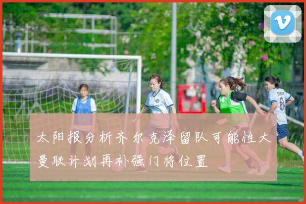 太阳报分析齐尔克泽留队可能性大曼联计划再补强门将位置