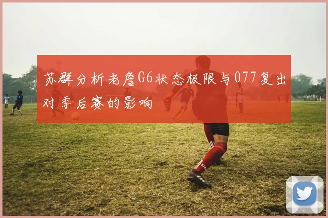 苏群分析老詹G6状态极限与077复出对季后赛的影响