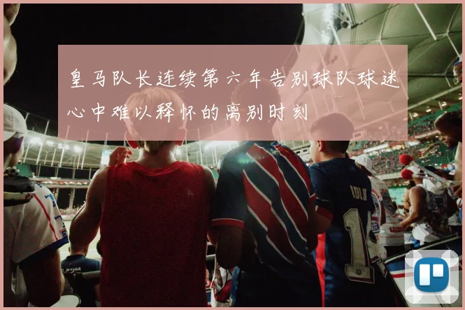 皇马队长连续第六年告别球队球迷心中难以释怀的离别时刻