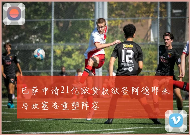 巴萨申请21亿欧贷款欲签阿德耶米与坎塞洛重塑阵容