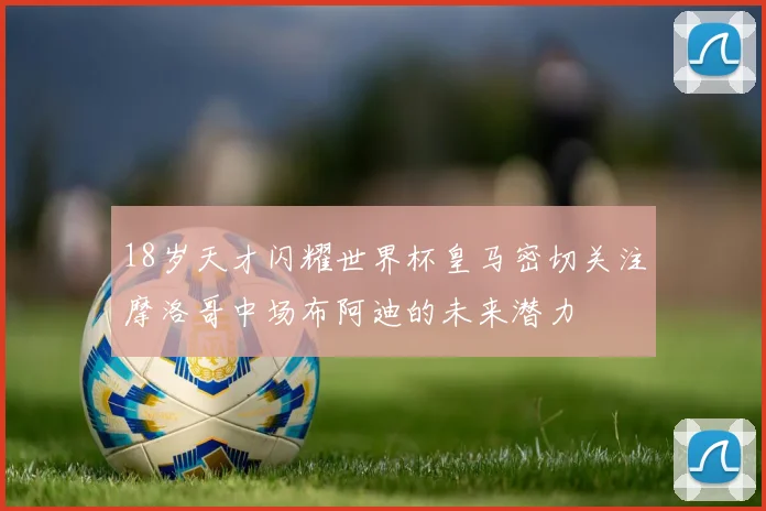 18岁天才闪耀世界杯皇马密切关注摩洛哥中场布阿迪的未来潜力
