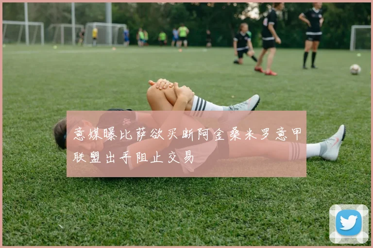 意媒曝比萨欲买断阿金桑米罗意甲联盟出手阻止交易