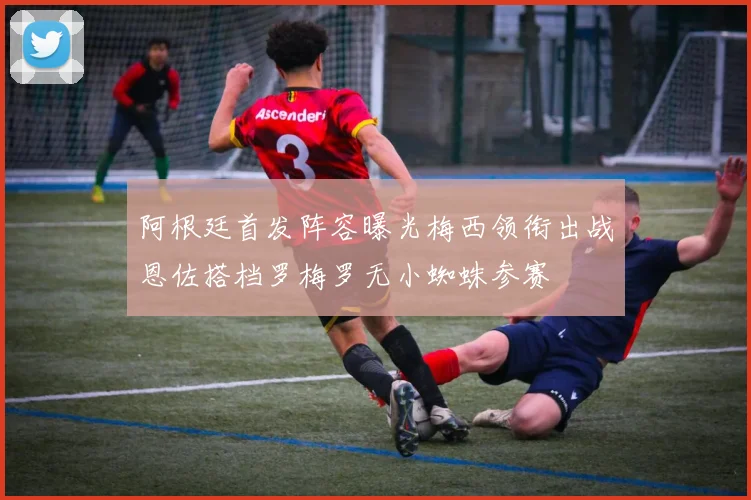 阿根廷首发阵容曝光梅西领衔出战恩佐搭档罗梅罗无小蜘蛛参赛